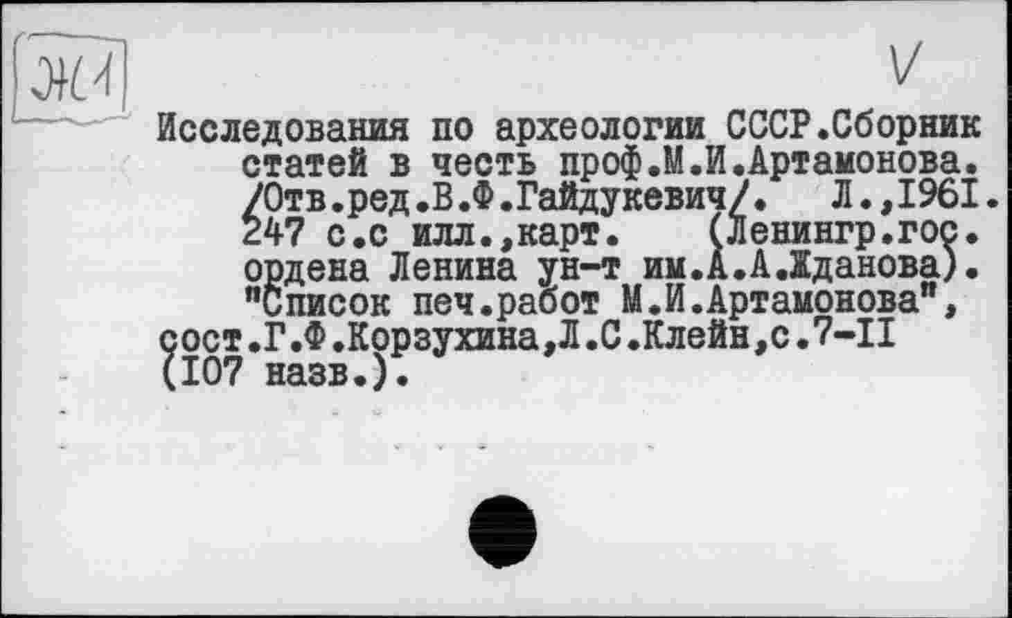 ﻿Исследования по археологии СССР.Сборник статей в честь проф.М.И.Артамонова. /Отв.ред.В.Ф.Гайдукевич/.	Л.,1961.
247 с.с илл.,карт. (Ленингр.гос. ордена Ленина ун-т им.А.А.Жданова). "Список печ.работ М.И.Артамонова", сост.Г.Ф.Корзухина,Л.С.Клейн,с.7-І! (107 назв.).